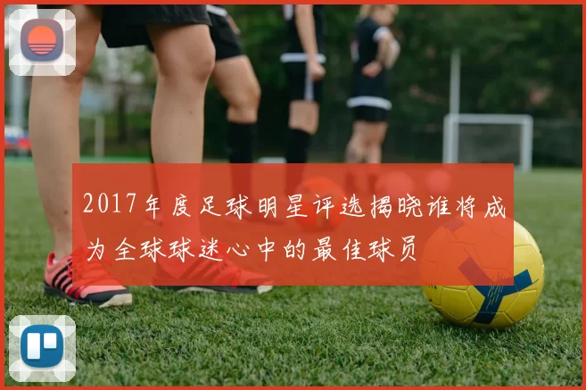 2017年度足球明星评选揭晓谁将成为全球球迷心中的最佳球员