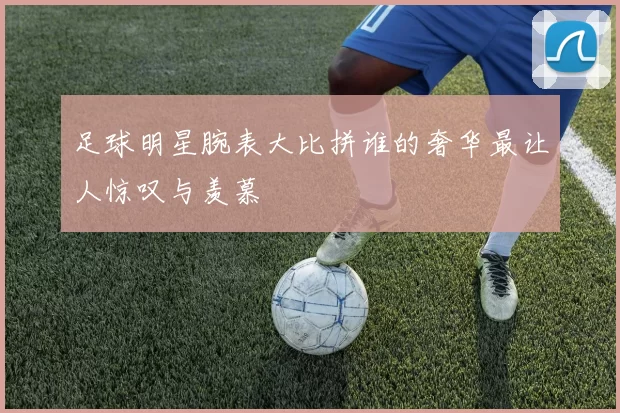 足球明星腕表大比拼谁的奢华最让人惊叹与羡慕
