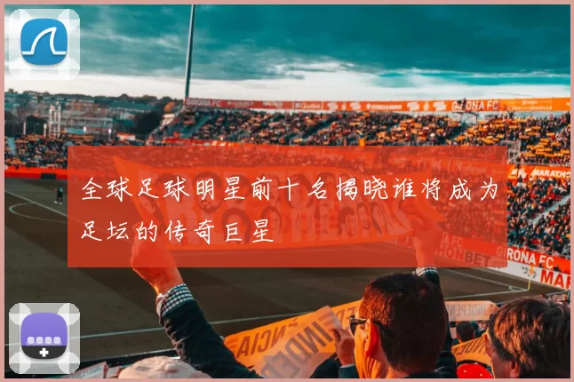 全球足球明星前十名揭晓谁将成为足坛的传奇巨星