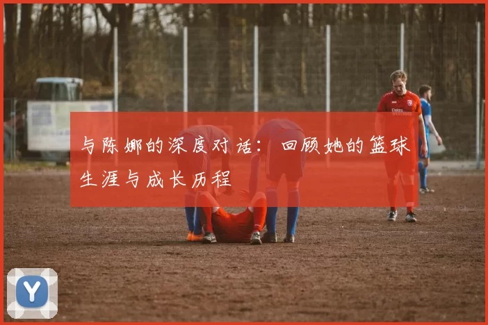 与陈娜的深度对话：回顾她的篮球生涯与成长历程