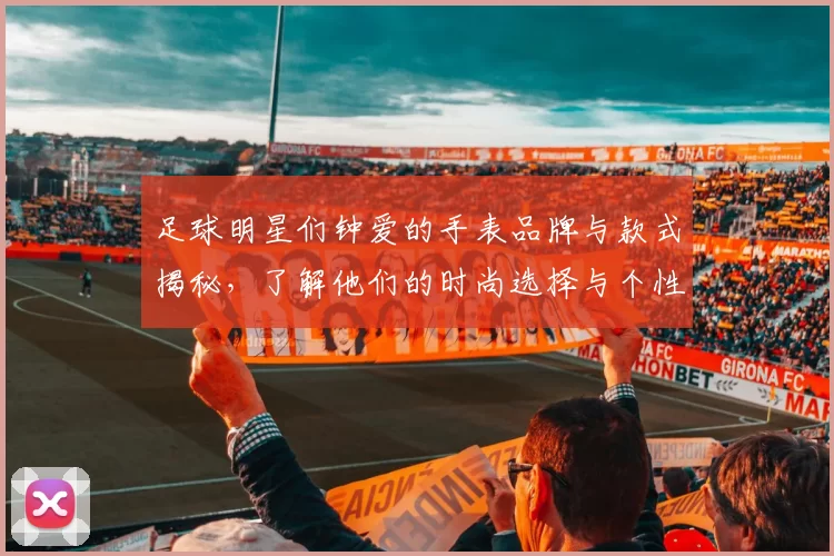 足球明星们钟爱的手表品牌与款式揭秘，了解他们的时尚选择与个性风格