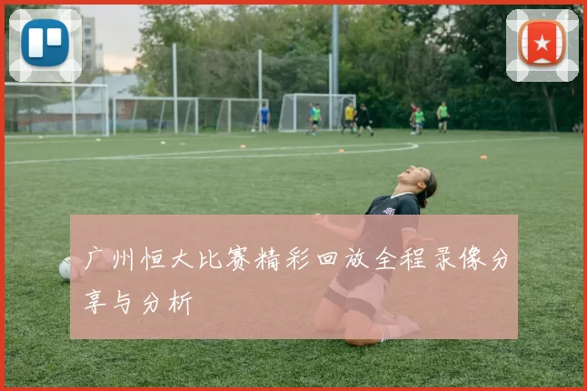 广州恒大比赛精彩回放全程录像分享与分析