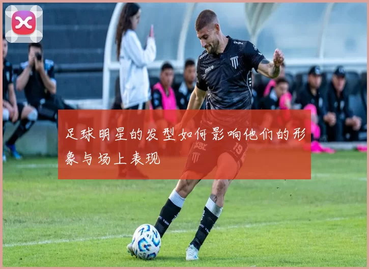 足球明星的发型如何影响他们的形象与场上表现