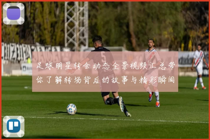足球明星转会动态全景视频汇总带你了解转场背后的故事与精彩瞬间