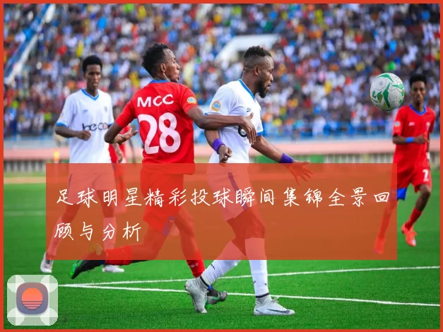 足球明星精彩投球瞬间集锦全景回顾与分析
