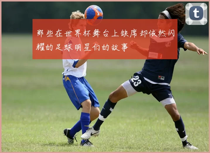 那些在世界杯舞台上缺席却依然闪耀的足球明星们的故事