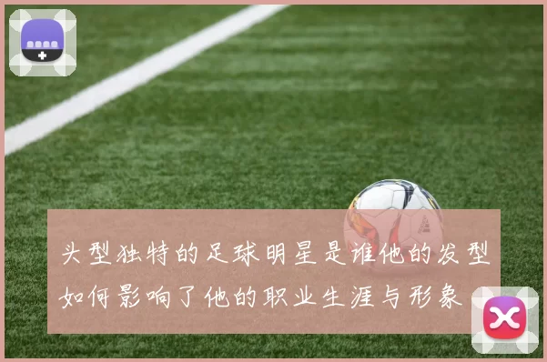 头型独特的足球明星是谁他的发型如何影响了他的职业生涯与形象