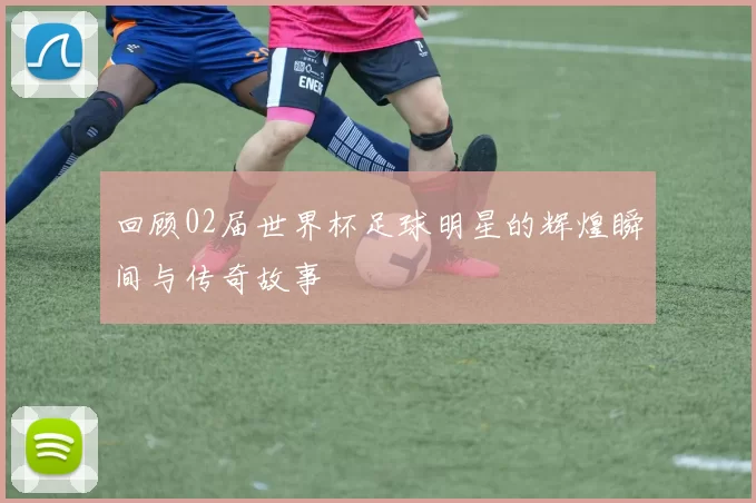 回顾02届世界杯足球明星的辉煌瞬间与传奇故事