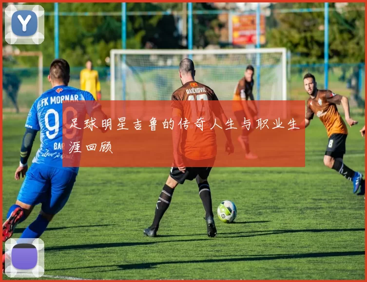 足球明星吉鲁的传奇人生与职业生涯回顾