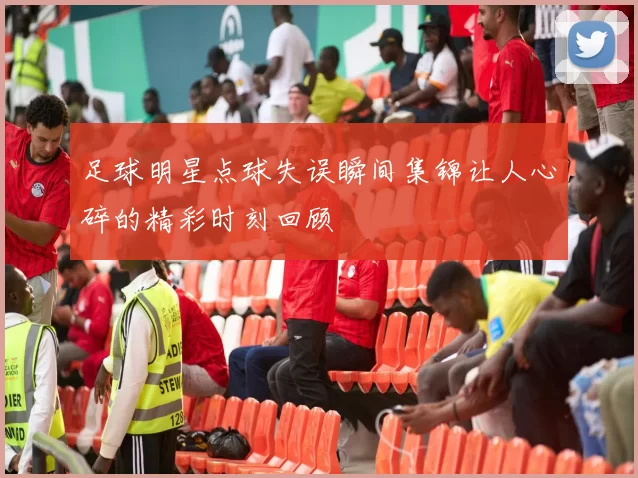 足球明星点球失误瞬间集锦让人心碎的精彩时刻回顾