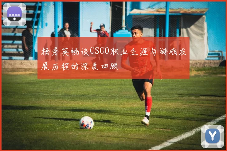 杨秀英畅谈CSGO职业生涯与游戏发展历程的深度回顾