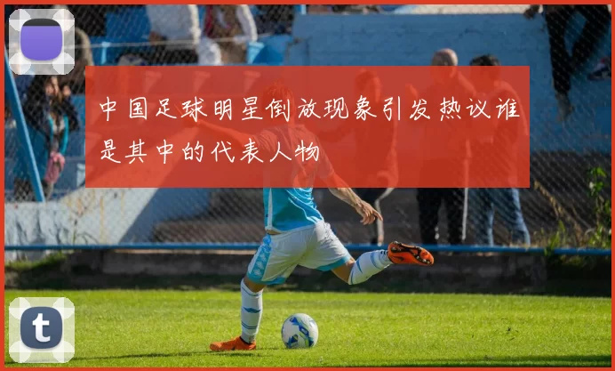 中国足球明星倒放现象引发热议谁是其中的代表人物