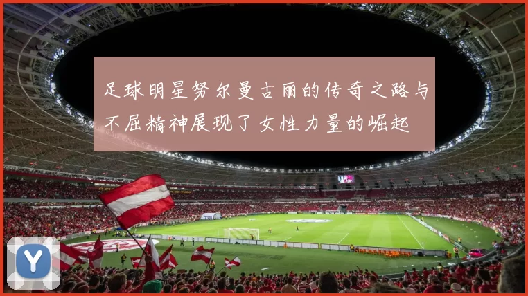 足球明星努尔曼古丽的传奇之路与不屈精神展现了女性力量的崛起