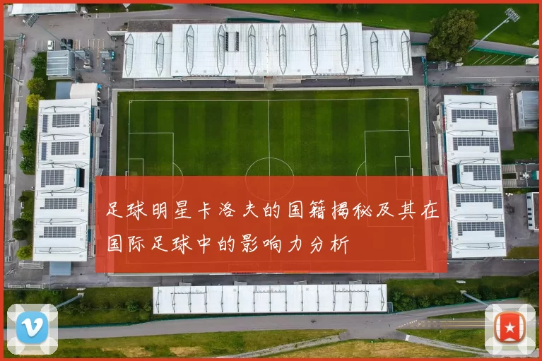 足球明星卡洛夫的国籍揭秘及其在国际足球中的影响力分析