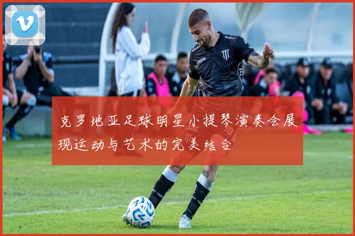 克罗地亚足球明星小提琴演奏会展现运动与艺术的完美结合