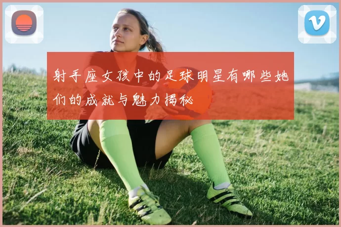 射手座女孩中的足球明星有哪些她们的成就与魅力揭秘
