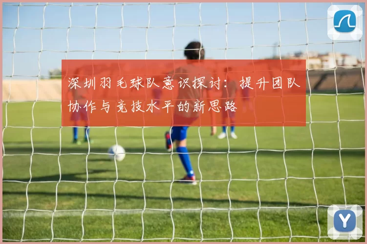 深圳羽毛球队意识探讨：提升团队协作与竞技水平的新思路