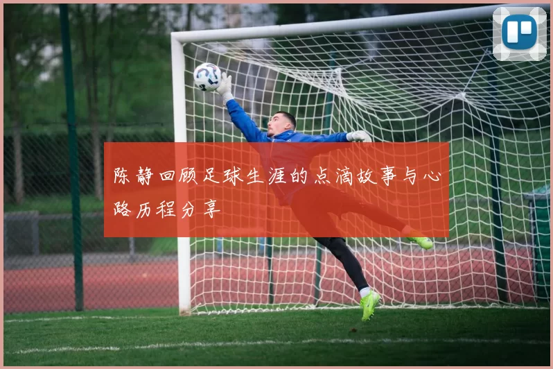 陈静回顾足球生涯的点滴故事与心路历程分享