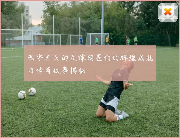 西字开头的足球明星们的辉煌成就与传奇故事揭秘
