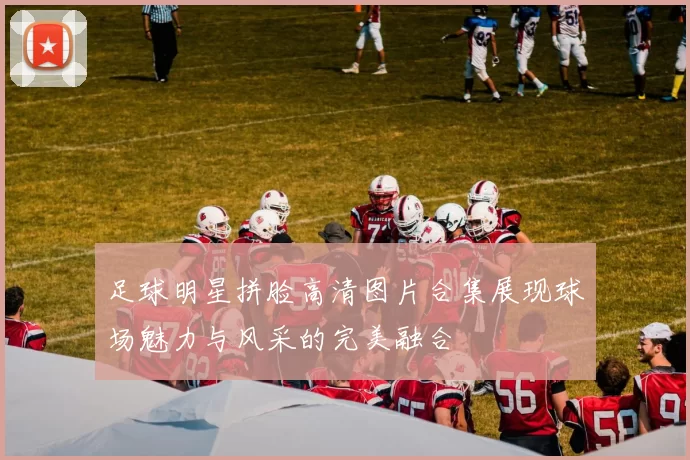足球明星拼脸高清图片合集展现球场魅力与风采的完美融合