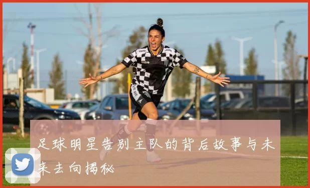 足球明星告别主队的背后故事与未来去向揭秘