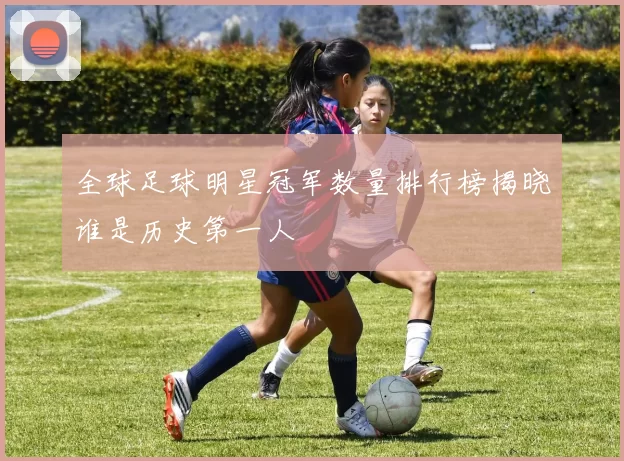 全球足球明星冠军数量排行榜揭晓谁是历史第一人