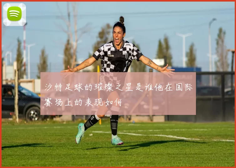 沙特足球的璀璨之星是谁他在国际赛场上的表现如何