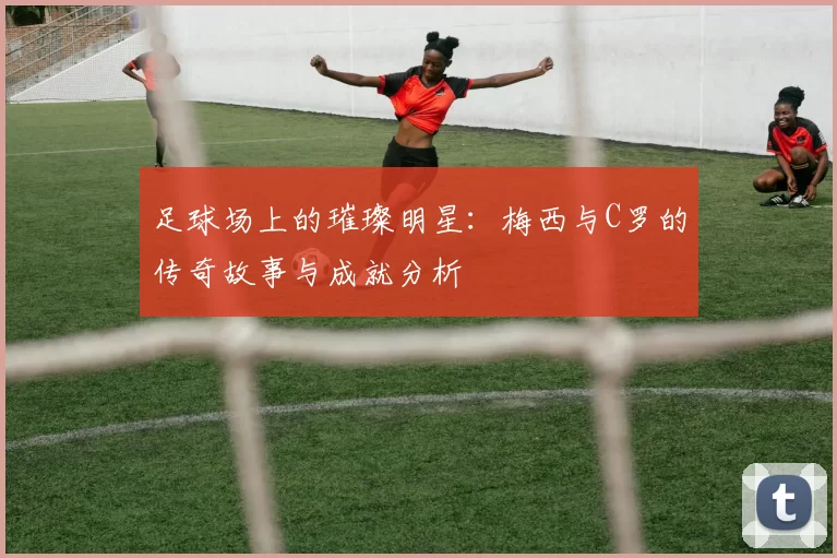 足球场上的璀璨明星：梅西与C罗的传奇故事与成就分析