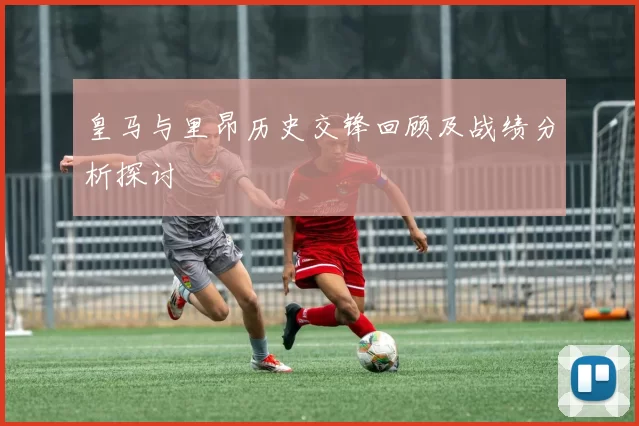 皇马与里昂历史交锋回顾及战绩分析探讨