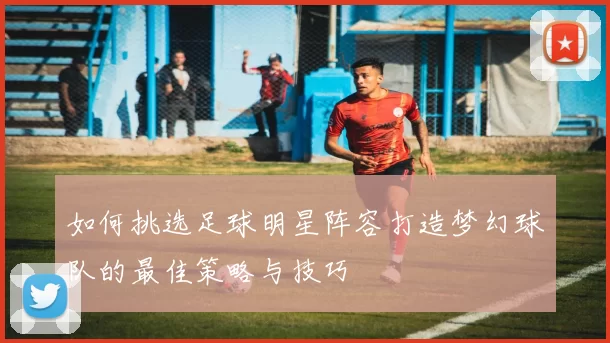 如何挑选足球明星阵容打造梦幻球队的最佳策略与技巧