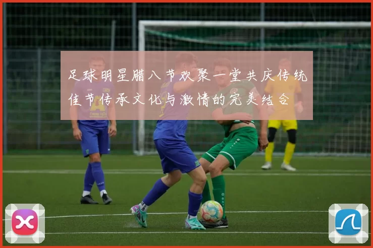 足球明星腊八节欢聚一堂共庆传统佳节传承文化与激情的完美结合