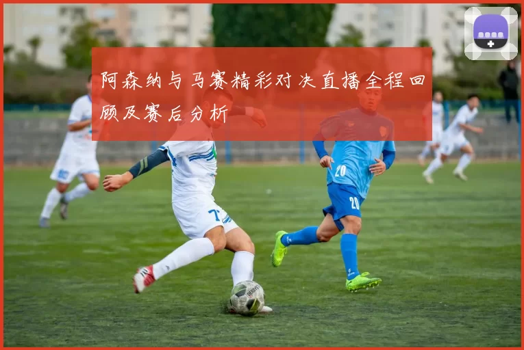 阿森纳与马赛精彩对决直播全程回顾及赛后分析