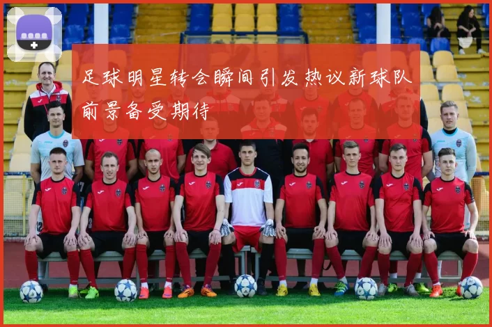 足球明星转会瞬间引发热议新球队前景备受期待