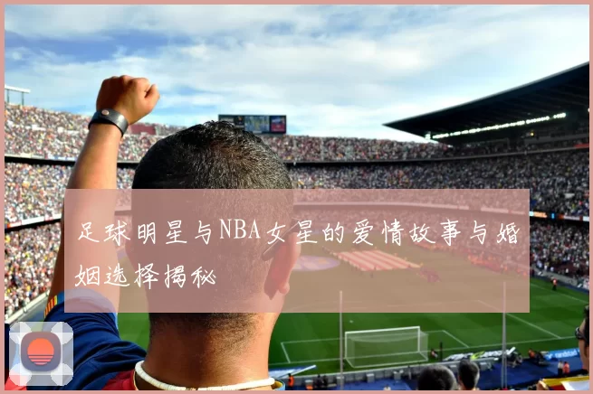 足球明星与NBA女星的爱情故事与婚姻选择揭秘
