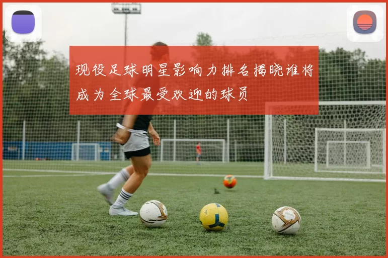 现役足球明星影响力排名揭晓谁将成为全球最受欢迎的球员