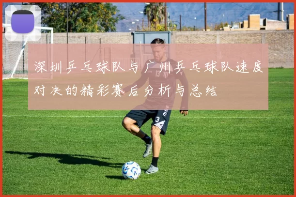 深圳乒乓球队与广州乒乓球队速度对决的精彩赛后分析与总结