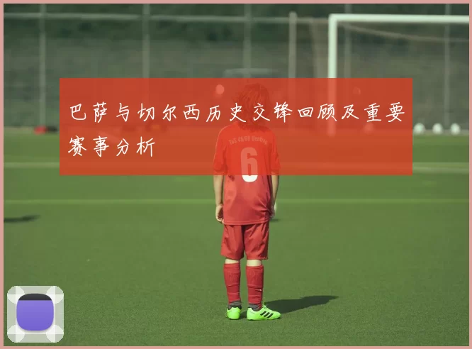 巴萨与切尔西历史交锋回顾及重要赛事分析