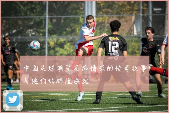 中国足球明星兄弟情深的传奇故事与他们的辉煌成就