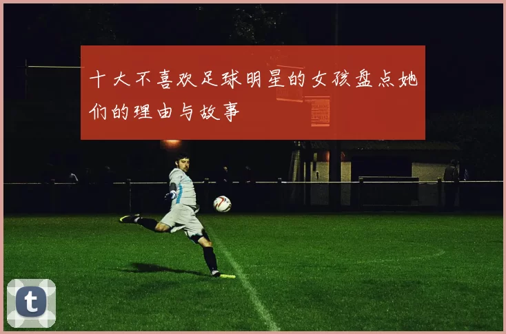十大不喜欢足球明星的女孩盘点她们的理由与故事