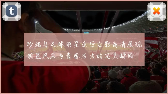 珍妮与足球明星亲密合影高清展现明星风采与青春活力的完美瞬间