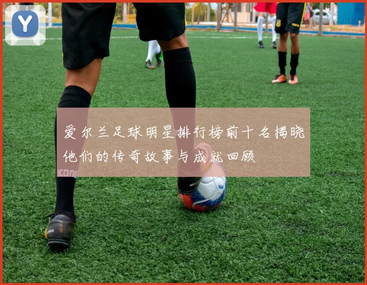爱尔兰足球明星排行榜前十名揭晓他们的传奇故事与成就回顾
