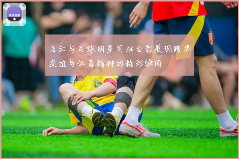 马云与足球明星同框合影展现跨界友谊与体育精神的精彩瞬间