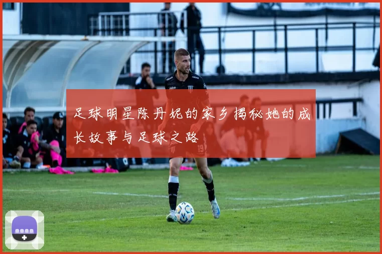 足球明星陈丹妮的家乡揭秘她的成长故事与足球之路