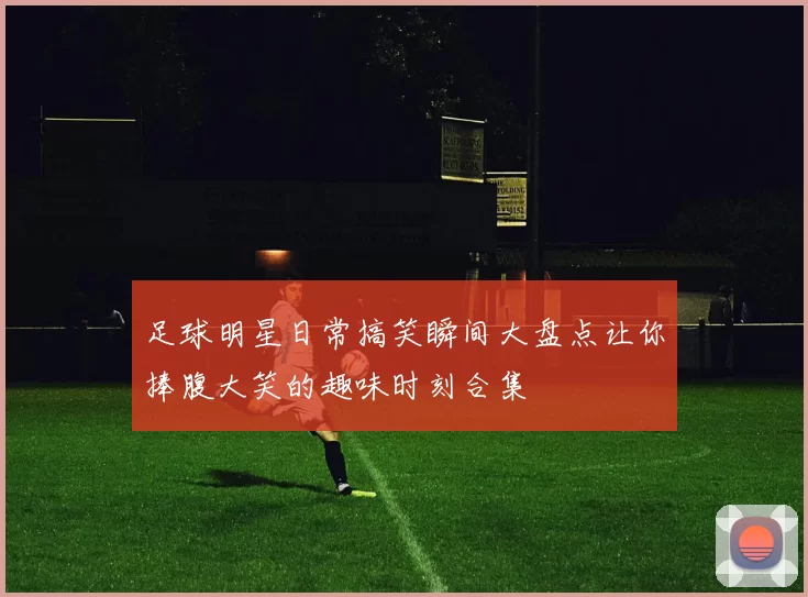 足球明星日常搞笑瞬间大盘点让你捧腹大笑的趣味时刻合集