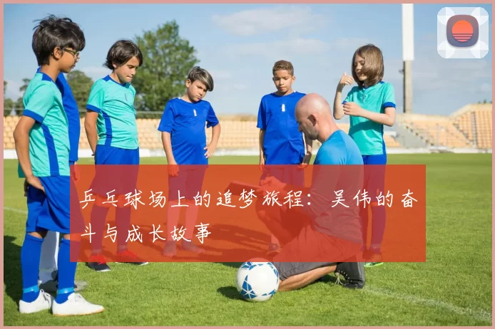 乒乓球场上的追梦旅程：吴伟的奋斗与成长故事