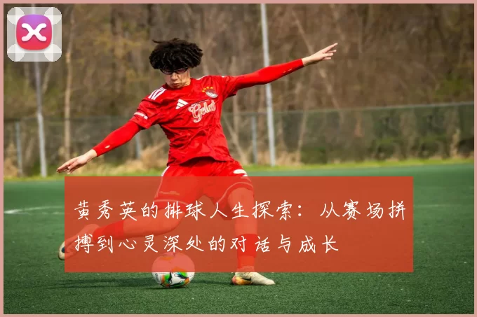 黄秀英的排球人生探索：从赛场拼搏到心灵深处的对话与成长