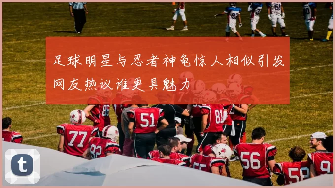 足球明星与忍者神龟惊人相似引发网友热议谁更具魅力