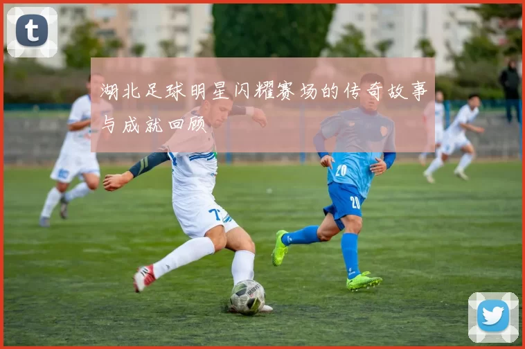 湖北足球明星闪耀赛场的传奇故事与成就回顾