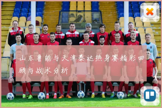 山东鲁能与天津泰达热身赛精彩回顾与战术分析