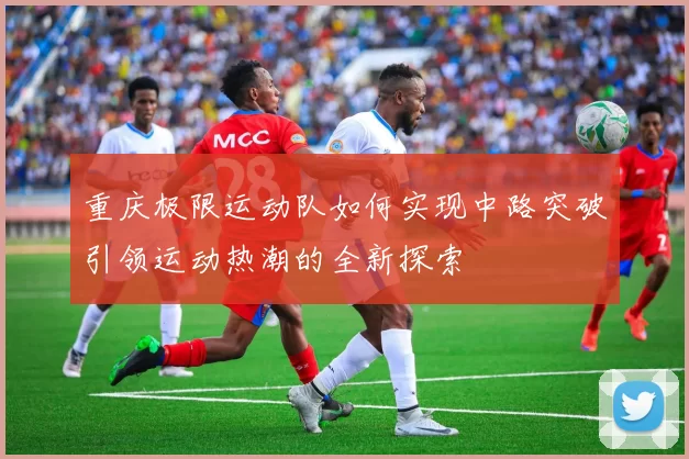 重庆极限运动队如何实现中路突破引领运动热潮的全新探索